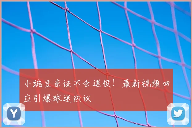 小豌豆亲证不会退役！最新视频回应引爆球迷热议