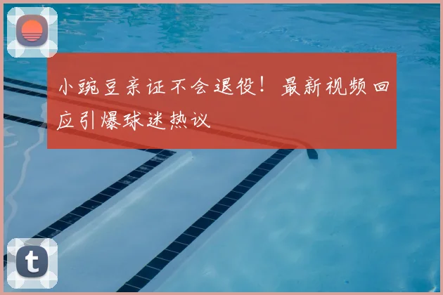 小豌豆亲证不会退役！最新视频回应引爆球迷热议