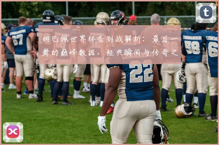 姆巴佩世界杯告别战解析：最后一舞的巅峰数据、经典瞬间与传奇之路