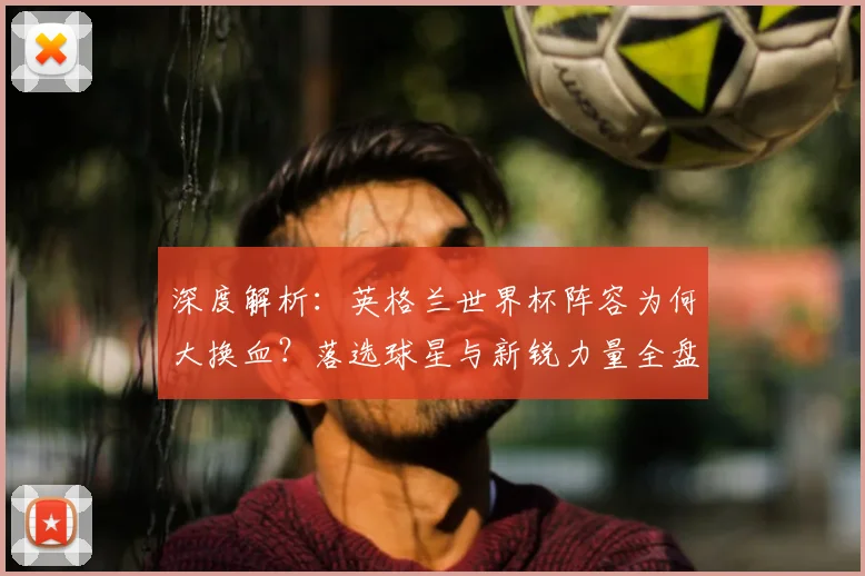 深度解析：英格兰世界杯阵容为何大换血？落选球星与新锐力量全盘点