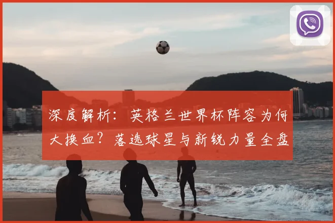 深度解析:英格兰世界杯阵容为何大换血?落选球星与新锐力量全盘点
